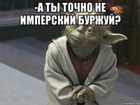 -а ты точно не имперский буржуй? 