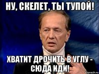 ну, скелет, ты тупой! хватит дрочить в углу - сюда иди!
