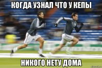 когда узнал что у кепы никого нету дома