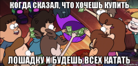 когда сказал, что хочешь купить лошадку и будешь всех катать