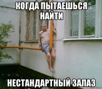 когда пытаешься найти нестандартный залаз
