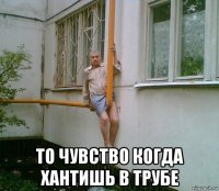 то чувство когда хантишь в трубе