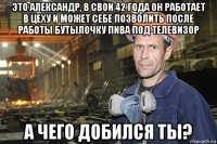 это александр, в свои 42 года он работает в цеху и может себе позволить после работы бутылочку пива под телевизор а чего добился ты?