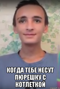  когда тебе несут пюрешку с котлеткой