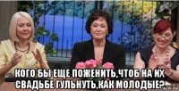 кого бы еще поженить,чтоб на их свадьбе гульнуть,как молодые?