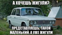 а хочешь жигули? представляешь, такой маленький, а уже жигули