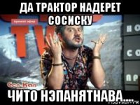 да трактор надерет сосиску чито нэпанятнава....