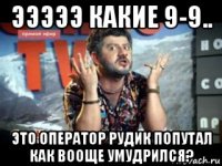 эээээ какие 9-9.. это оператор рудик попутал как вооще умудрился?