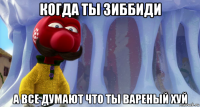 когда ты зиббиди а все думают что ты вареный хуй
