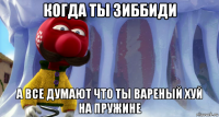 когда ты зиббиди а все думают что ты вареный хуй на пружине