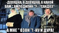 -девушка, а девушка, а какой вам " амлодипин "? - "сандоз" -а мне " озон "! -ну и дура!