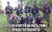  кто не учится на пять,тому придется воевать!