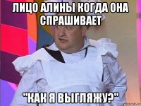 лицо алины когда она спрашивает "как я выгляжу?"