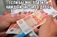если бы мне платили каждый час за то дрочу 