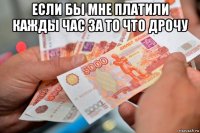если бы мне платили кажды час за то что дрочу 