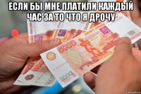 если бы мне платили каждый час за то что я дрочу 