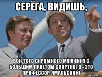 серёга, видишь, вон того скромного мужчину с большим пакетом спиртного - это профессор ямальский!