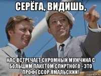 серёга, видишь, нас встречает скромный мужчина с большим пакетом спиртного - это профессор ямальский!