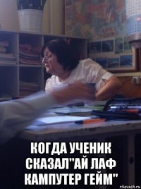  когда ученик сказал"ай лаф кампутер гейм"