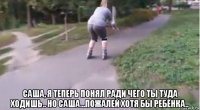  саша, я теперь понял ради чего ты туда ходишь.. но саша...пожалей хотя бы ребёнка..