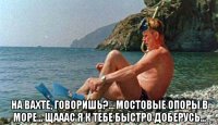  на вахте, говоришь?... мостовые опоры в море... щааас я к тебе быстро доберусь...