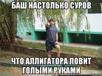 баш настолько суров что аллигатора ловит голыми руками