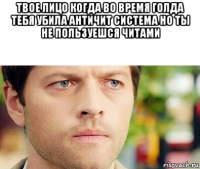 твое лицо когда во время голда тебя убила античит система но ты не пользуешся читами 