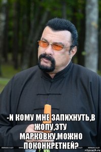  -и кому мне запихнуть,в жопу,эту марковку,можно поконкретней?
