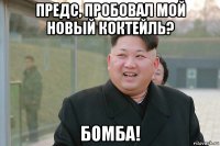 предс, пробовал мой новый коктейль? бомба!