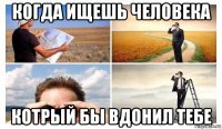 когда ищешь человека котрый бы вдонил тебе