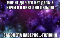 мне не до чего нет дела. я ничего и никго ни люблю заболела наверно...-галюня