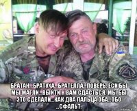  братан...братуха...брателла...поверь, еси бы мы магли...выйти к вам сдасться, мы бы это сделали...как два пальца оба...обо ...сфальт.