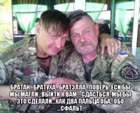  братан...братуха...братэлла...поверь, еси бы мы магли...выйти к вам... сдасться, мы бы это сделали...как два пальца оба...обо ...сфальт.