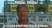 пишы, пишы сегодня вовремя уйдем домой))