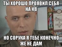ты хорошо проявил себя на кв но сорука я тебе конечно же не дам