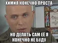 химия конечно проста но делать сам её я конечно не буду