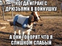 когда играю с дрюзьями в войнушку а они говорят что я слишком слабый