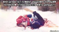иногда хватает 15 минут общения с хорошим человеком, чтобы захотеть жить дальше.т) 