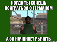 когда ты хочешь поиграться с германом а он начинает рычать