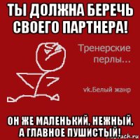 ты должна беречь своего партнера! он же маленький, нежный, а главное пушистый!