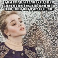 к тебе охладела я давно и сердце уж давно не стонет кошмар , какое же ты говно топлю твой труп, а он не тонет 