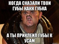 когда сказали твои губы какк губка а ты приклеил губы к усам