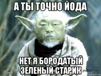 а ты точно йода нет я бородатый зеленый старик