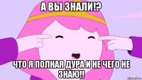 а вы знали!? что я полная дура и не чего не знаю!!