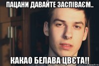 пацани давайте заспіваєм.. какао белава цвєта!!