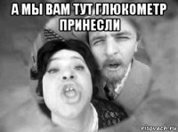 а мы вам тут глюкометр принесли 