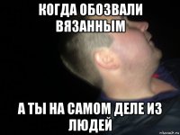 когда обозвали вязанным а ты на самом деле из людей