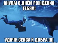 акула! с днём рождения тебя!!! удачи,секса и добра !!!!