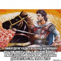  "никогда не ходите в поход на україну, ибо там живут самые могучие воины"- а.македонский. какие вам ещё нужны доказательства, тупая вата?