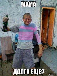 мама долго еще?